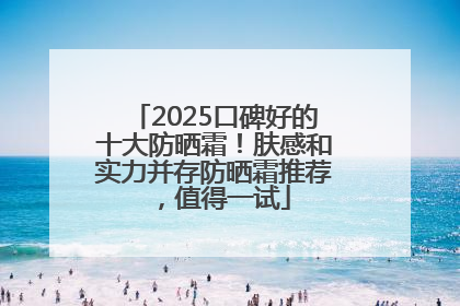 2025口碑好的十大防晒霜！肤感和实力并存防晒霜推荐，值得一试