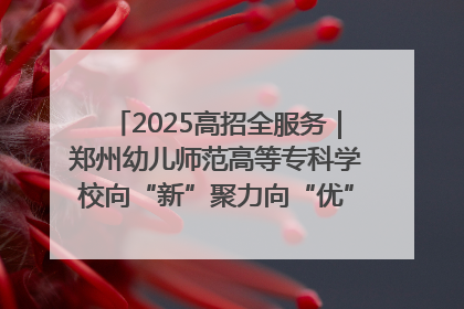 2025高招全服务｜郑州幼儿师范高等专科学校向“新”聚力向“优”提质 努力打造特色鲜明的高水平师范院校