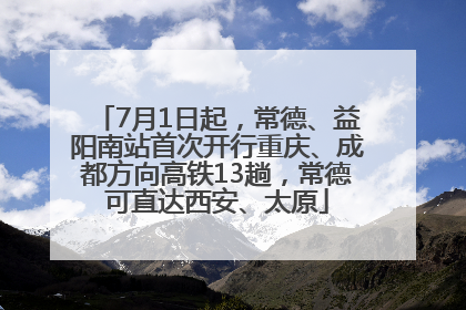 7月1日起，常德、益阳南站首次开行重庆、成都方向高铁13趟，常德可直达西安、太原