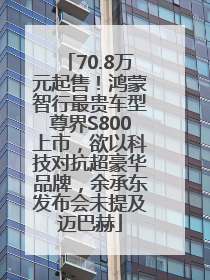 70.8万元起售！鸿蒙智行最贵车型尊界S800上市，欲以科技对抗超豪华品牌，余承东发布会未提及迈巴赫